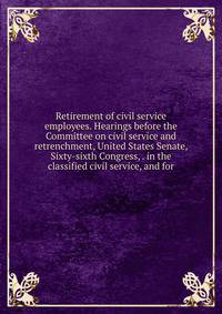 Retirement of civil service employees. Hearings before the Committee on civil service and retrenchment, United States Senate, Sixty-sixth Congress, . in the classified civil service, and for