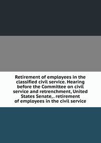 Retirement of employees in the classified civil service. Hearing before the Committee on civil service and retrenchment, United States Senate, . retirement of employees in the civil service
