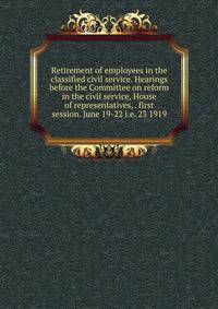 Retirement of employees in the classified civil service. Hearings before the Committee on reform in the civil service, House of representatives, . first session. June 19-22 i.e. 23 1919