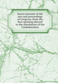 Secret journals of the acts and proceedings of Congress, from the first meeting thereof to the dissolution of the Confederation