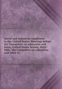 Social and industrial conditions in the United States. Hearings before the Committee on education and labor, United States Senate, Sixty-fifth . the Committee on education and labor to