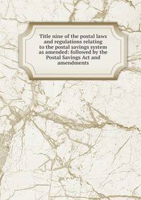 Title nine of the postal laws and regulations relating to the postal savings system as amended: followed by the Postal Savings Act and amendments