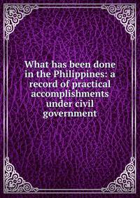 What has been done in the Philippines: a record of practical accomplishments under civil government