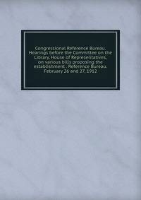 Congressional Reference Bureau. Hearings before the Committee on the Library, House of Representatives, on various bills proposing the establishment . Reference Bureau. February 26 and 27, 1912