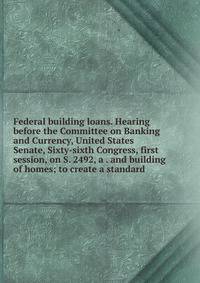 Federal building loans. Hearing before the Committee on Banking and Currency, United States Senate, Sixty-sixth Congress, first session, on S. 2492, a . and building of homes; to create a standard
