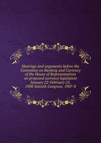 Hearings and arguments before the Committee on Banking and Currency of the House of Representatives on proposed currency legislation January 22-February 25, 1908 Sixtieth Congress. 1907-8