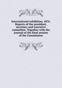 International exhibition, 1876. Reports of the president, secretary and executive committee. Together with the journal of the final session of the Commission