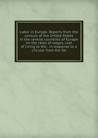 Labor in Europe. Reports from the consuls of the United States in the several countries of Europe on the rates of wages, cost of living to the . in response to a circular from the De