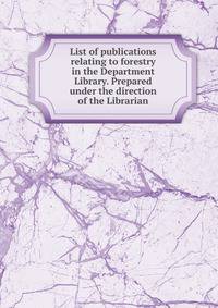 List of publications relating to forestry in the Department Library. Prepared under the direction of the Librarian