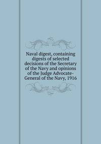 Naval digest, containing digests of selected decisions of the Secretary of the Navy and opinions of the Judge Advocate-General of the Navy, 1916