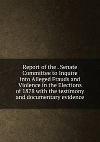 Report of the . Senate Committee to Inquire into Alleged Frauds and Violence in the Elections of 1878 with the testimony and documentary evidence