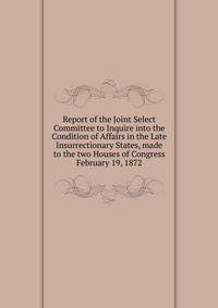 Report of the Joint Select Committee to Inquire into the Condition of Affairs in the Late Insurrectionary States, made to the two Houses of Congress February 19, 1872