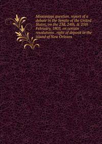Mississippi question. report of a debate in the Senate of the United States, on the 23d, 24th, &amp; 25th February, 1803, on certain resolutions . right of deposit in the island of New Orleans
