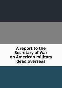 A report to the Secretary of War on American military dead overseas