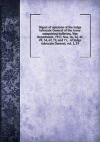Digest of opinions of the Judge Advocate General of the Army: comprising bulletins, War Department, 1917, Nos. 26, 34, 42, 49, 54, 67, 72, and 75, . of Judge Advocate General, vol. 1, 19