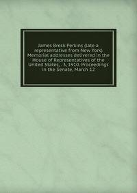 James Breck Perkins (late a representative from New York) Memorial addresses delivered in the House of Representatives of the United States, . 3, 1910. Proceedings in the Senate, March 12