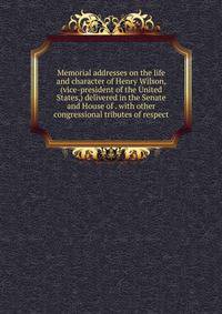 Memorial addresses on the life and character of Henry Wilson, (vice-president of the United States,) delivered in the Senate and House of . with other congressional tributes of respect