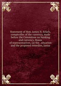 Statement of Hon. James H. Eckels, comptroller of the currency, made before the Committee on banking and currency, House of representatives, (at the . situation and the proposed remedies, Janua