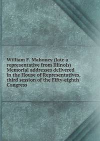 William F. Mahoney (late a representative from Illinois) Memorial addresses delivered in the House of Representatives, third session of the Fifty-eighth Congress