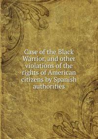 Case of the Black Warrior, and other violations of the rights of American citizens by Spanish authorities