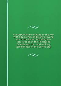 Correspondence relating to the war with Spain and conditions growing out of the same, including the insurrection in the Philippine Islands and the . and military commanders in the United Stat