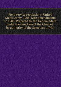 Field service regulations, United States Army, 1905, with amendments to 1908. Prepared by the General Staff, under the direction of the Chief of . by authority of the Secretary of War