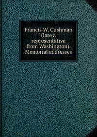 Francis W. Cushman (late a representative from Washington). Memorial addresses