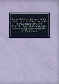 Memorial addresses on the life and character of Melbourne H. Ford, a Representative from Michigan: delivered in the House of Representatives and in the Senate