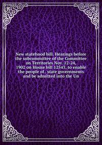 New statehood bill. Hearings before the subcommittee of the Committee on Territories Nov. 12-24, 1902 on House bill 12543, to enable the people of . state governments and be admitted into the Un
