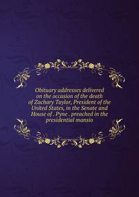 Obituary addresses delivered on the occasion of the death of Zachary Taylor, President of the United States, in the Senate and House of . Pyne . preached in the presidential mansio