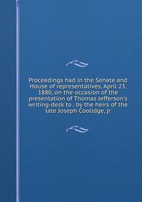 Proceedings had in the Senate and House of representatives, April 23, 1880, on the occasion of the presentation of Thomas Jefferson's writing-desk to . by the heirs of the late Joseph Coolidge, jr