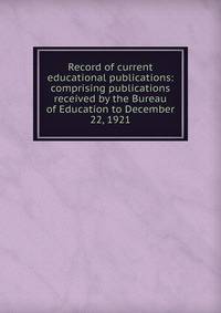Record of current educational publications: comprising publications received by the Bureau of Education to December 22, 1921