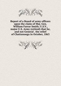 Report of a Board of army officers upon the claim of Maj. Gen. William Farrar Smith; U.S.V., major U.S. Army (retired) that he, and not General . the relief of Chattanooga in October, 1863