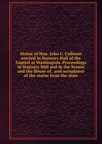 Statue of Hon. John C. Calhoun erected in Statuary Hall of the Capitol at Washington. Proceedings in Statuary Hall and in the Senate and the House of . and acceptance of the statue from the state