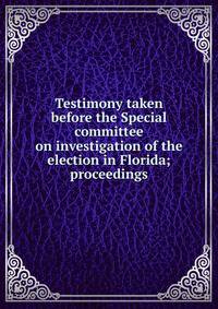 Testimony taken before the Special committee on investigation of the election in Florida; proceedings