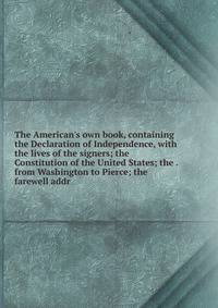 The American's own book, containing the Declaration of Independence, with the lives of the signers; the Constitution of the United States; the . from Washington to Pierce; the farewell addr