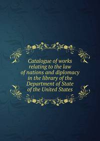 Catalogue of works relating to the law of nations and diplomacy in the library of the Department of State of the United States
