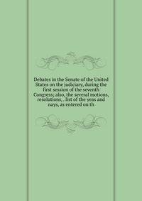 Debates in the Senate of the United States on the judiciary, during the first session of the seventh Congress; also, the several motions, resolutions, . list of the yeas and nays, as entered on th