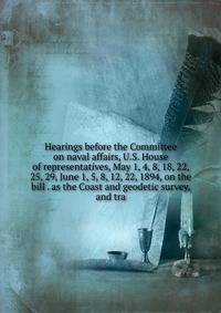 Hearings before the Committee on naval affairs, U.S. House of representatives, May 1, 4, 8, 18, 22, 25, 29, June 1, 5, 8, 12, 22, 1894, on the bill . as the Coast and geodetic survey, and tra