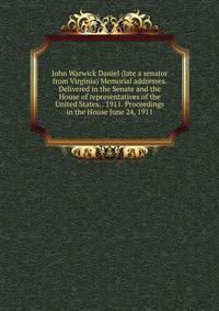 John Warwick Daniel (late a senator from Virginia) Memorial addresses. Delivered in the Senate and the House of representatives of the United States. . 1911. Proceedings in the House June 24, 1911