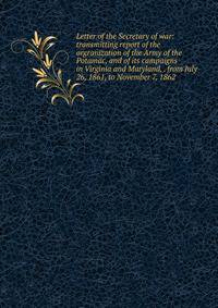 Letter of the Secretary of war: transmitting report of the orgranization of the Army of the Potamac, and of its campaigns in Virginia and Maryland, . from July 26, 1861, to November 7, 1862