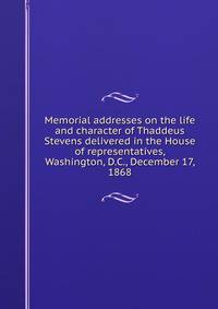 Memorial addresses on the life and character of Thaddeus Stevens delivered in the House of representatives, Washington, D.C., December 17, 1868