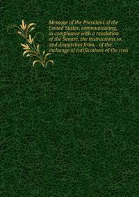 Message of the President of the United States, communicating, in compliance with a resolution of the Senate, the instructions to, and dispatches from, . of the exchange of ratifications of the trea