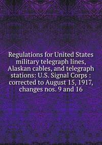 Regulations for United States military telegraph lines, Alaskan cables, and telegraph stations: U.S. Signal Corps : corrected to August 15, 1917, changes nos. 9 and 16