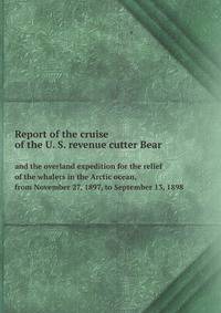 Report of the cruise of the U. S. revenue cutter Bear. and the overland expedition for the relief of the whalers in the Arctic ocean, from November 27, 1897, to September 13, 1898