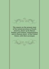 The reports on the present state of the united provinces of South America; drawn up by Messrs. Rodney and Graham, commissioners sent to Buenos Ayres . of the United States; with their accompan