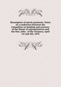 Resumption of specie payments. Notes of a conference between the Committee on banking and currency of the House of representatives and the Hon. John . of the Treasury, April 1st and 4th, 1878