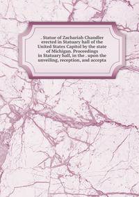 . Statue of Zachariah Chandler erected in Statuary hall of the United States Capitol by the state of Michigan. Proceedings in Statuary hall, in the . upon the unveiling, reception, and accepta