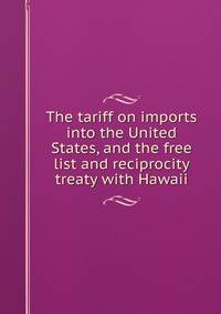 The tariff on imports into the United States, and the free list and reciprocity treaty with Hawaii