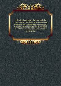 Unlimited coinage of silver and the trade-dollar. Minutes of a conference between the Committee on coinage, weights, and measures of the House of . of the Treasury and the director of the mint